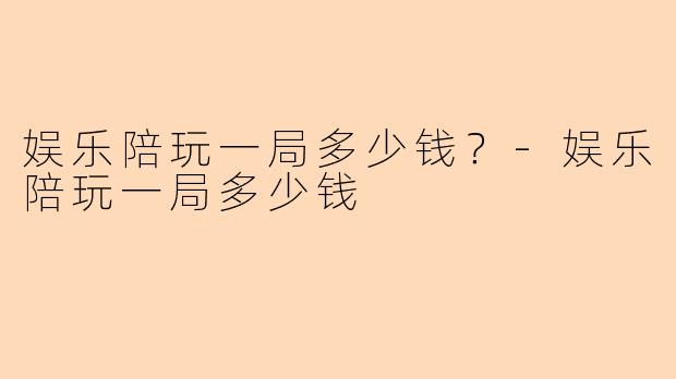 娱乐陪玩一局多少钱？-娱乐陪玩一局多少钱