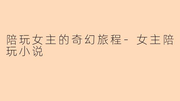 陪玩女主的奇幻旅程-女主陪玩小说