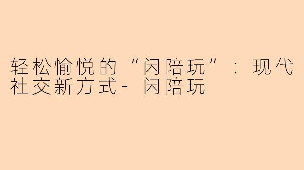 轻松愉悦的“闲陪玩”：现代社交新方式-闲陪玩