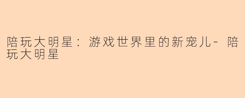 陪玩大明星：游戏世界里的新宠儿-陪玩大明星