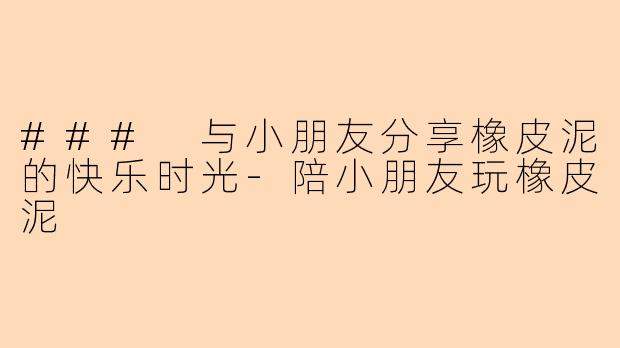 ### 与小朋友分享橡皮泥的快乐时光-陪小朋友玩橡皮泥