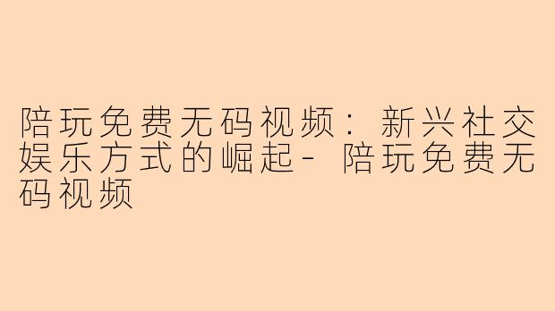陪玩免费无码视频:新兴社交娱乐方式的崛起-陪玩免费无码视频