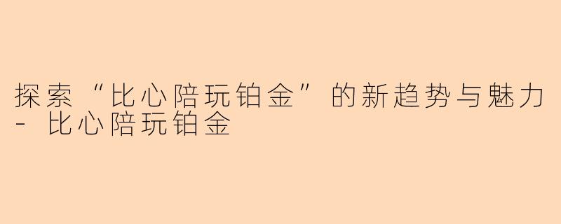 探索“比心陪玩铂金”的新趋势与魅力-比心陪玩铂金