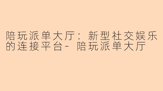 陪玩派单大厅：新型社交娱乐的连接平台-陪玩派单大厅