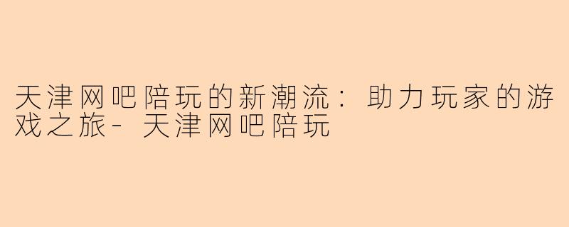天津网吧陪玩的新潮流：助力玩家的游戏之旅-天津网吧陪玩