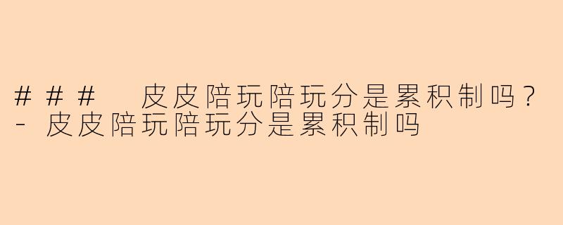 ### 皮皮陪玩陪玩分是累积制吗？-皮皮陪玩陪玩分是累积制吗