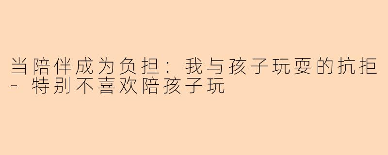 当陪伴成为负担：我与孩子玩耍的抗拒-特别不喜欢陪孩子玩