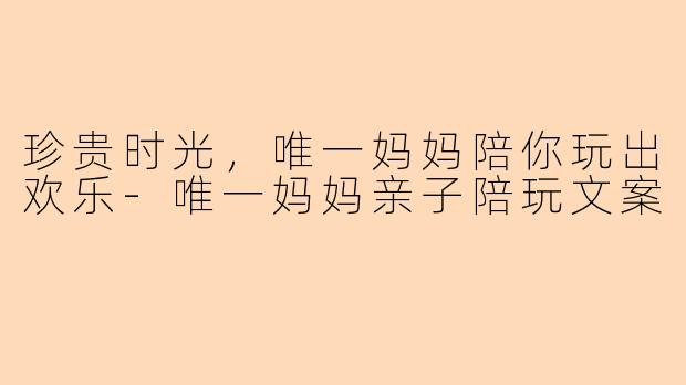 珍贵时光，唯一妈妈陪你玩出欢乐-唯一妈妈亲子陪玩文案