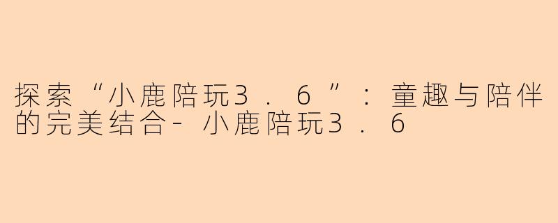 探索“小鹿陪玩3.6”：童趣与陪伴的完美结合-小鹿陪玩3.6