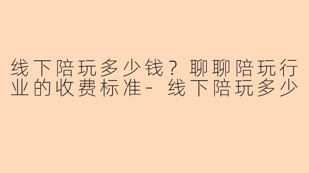 线下陪玩多少钱？聊聊陪玩行业的收费标准-线下陪玩多少