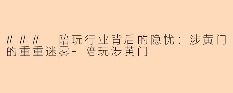 ### 陪玩行业背后的隐忧：涉黄门的重重迷雾-陪玩涉黄门
