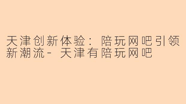 天津创新体验:陪玩网吧引领新潮流-天津有陪玩网吧