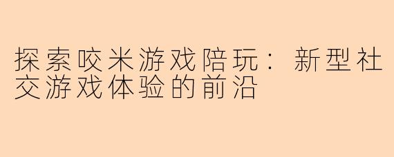 探索咬米游戏陪玩：新型社交游戏体验的前沿