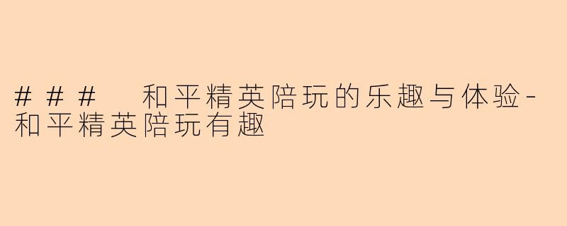 ### 和平精英陪玩的乐趣与体验-和平精英陪玩有趣