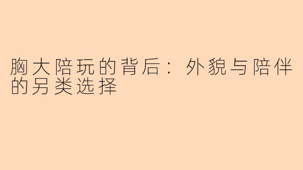 胸大陪玩的背后：外貌与陪伴的另类选择
