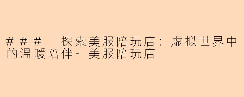 ### 探索美服陪玩店：虚拟世界中的温暖陪伴-美服陪玩店