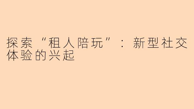 探索“租人陪玩”：新型社交体验的兴起