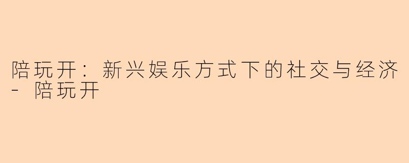 陪玩开：新兴娱乐方式下的社交与经济-陪玩开