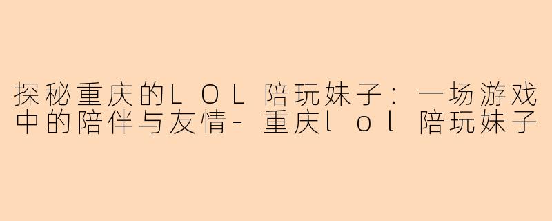探秘重庆的LOL陪玩妹子：一场游戏中的陪伴与友情-重庆lol陪玩妹子