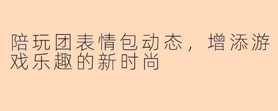 陪玩团表情包动态，增添游戏乐趣的新时尚