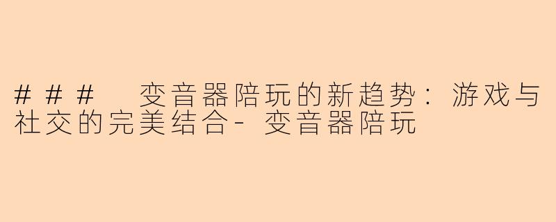 ### 变音器陪玩的新趋势：游戏与社交的完美结合-变音器陪玩