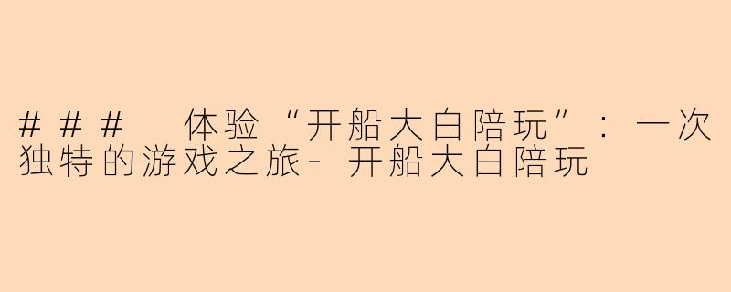 ### 体验“开船大白陪玩”：一次独特的游戏之旅-开船大白陪玩
