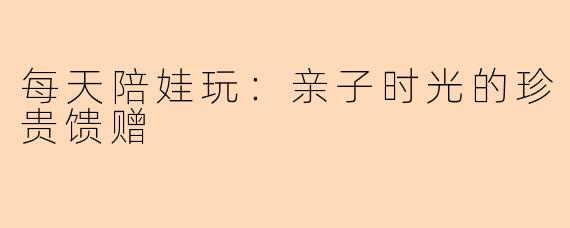 每天陪娃玩:亲子时光的珍贵馈赠