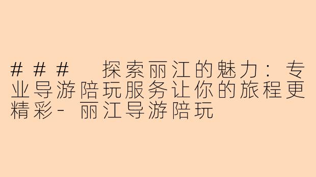 ### 探索丽江的魅力：专业导游陪玩服务让你的旅程更精彩-丽江导游陪玩
