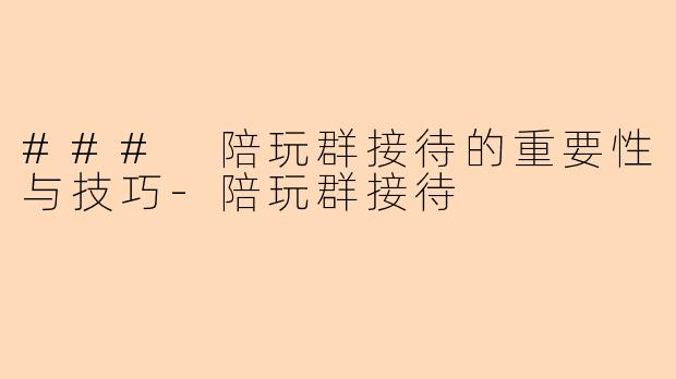 ### 陪玩群接待的重要性与技巧-陪玩群接待
