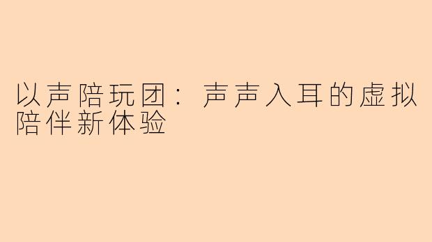 以声陪玩团:声声入耳的虚拟陪伴新体验