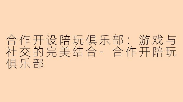 合作开设陪玩俱乐部：游戏与社交的完美结合-合作开陪玩俱乐部