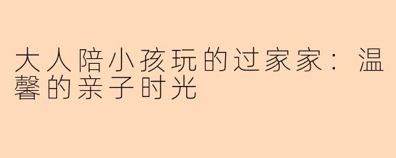 大人陪小孩玩的过家家：温馨的亲子时光