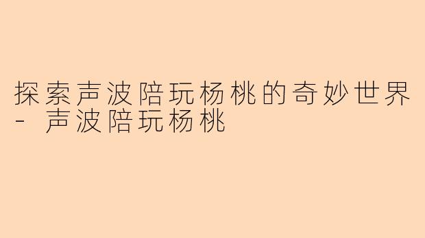 探索声波陪玩杨桃的奇妙世界-声波陪玩杨桃