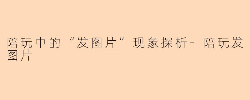 陪玩中的“发图片”现象探析-陪玩发图片