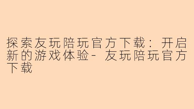 探索友玩陪玩官方下载：开启新的游戏体验-友玩陪玩官方下载