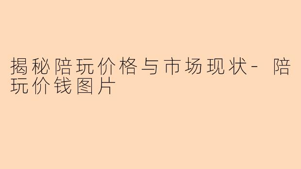 揭秘陪玩价格与市场现状-陪玩价钱图片