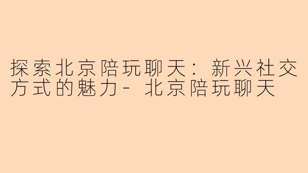 探索北京陪玩聊天：新兴社交方式的魅力-北京陪玩聊天