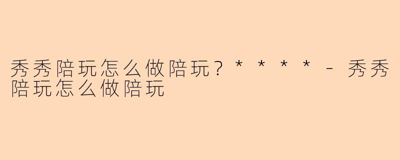 秀秀陪玩怎么做陪玩？****-秀秀陪玩怎么做陪玩