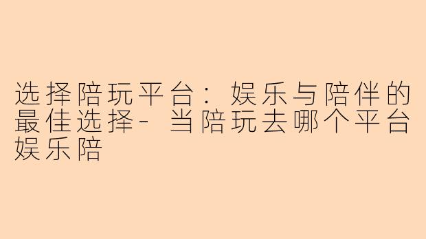 选择陪玩平台:娱乐与陪伴的最佳选择-当陪玩去哪个平台娱乐陪