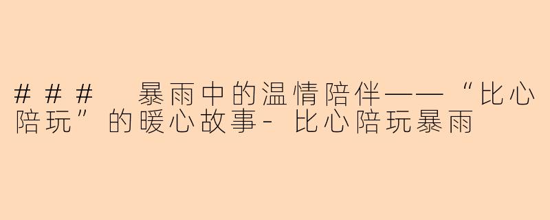 ### 暴雨中的温情陪伴——“比心陪玩”的暖心故事-比心陪玩暴雨