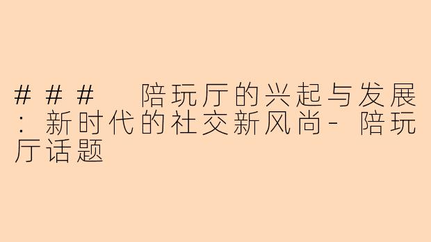 ### 陪玩厅的兴起与发展：新时代的社交新风尚-陪玩厅话题