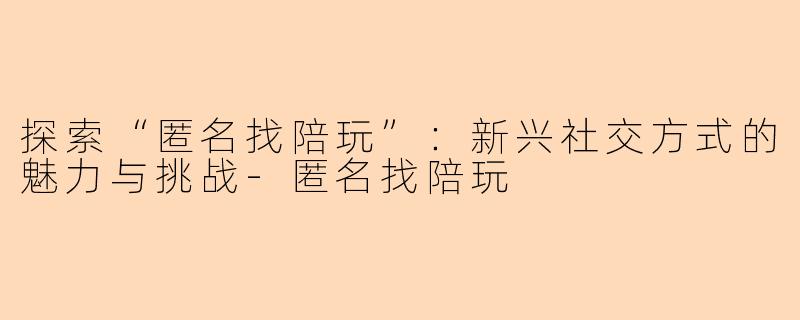 探索“匿名找陪玩”：新兴社交方式的魅力与挑战-匿名找陪玩