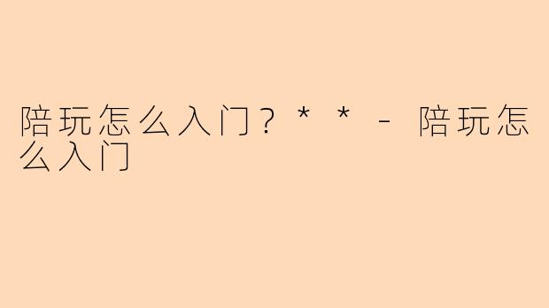 陪玩怎么入门？**-陪玩怎么入门