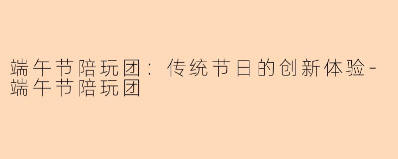端午节陪玩团：传统节日的创新体验-端午节陪玩团