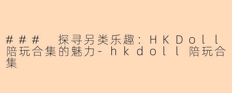 ### 探寻另类乐趣：HKDoll陪玩合集的魅力-hkdoll陪玩合集