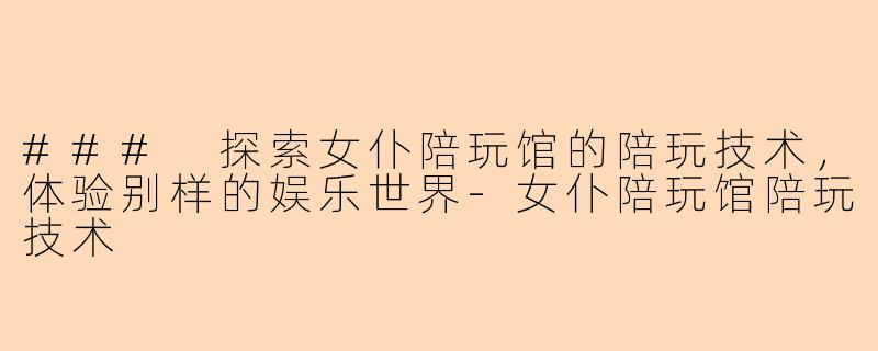 ### 探索女仆陪玩馆的陪玩技术,体验别样的娱乐世界-女仆陪玩馆陪玩技术