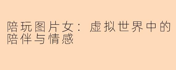 陪玩图片女:虚拟世界中的陪伴与情感