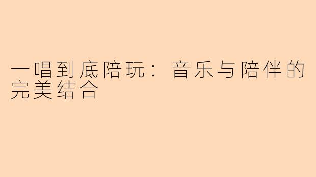 一唱到底陪玩:音乐与陪伴的完美结合