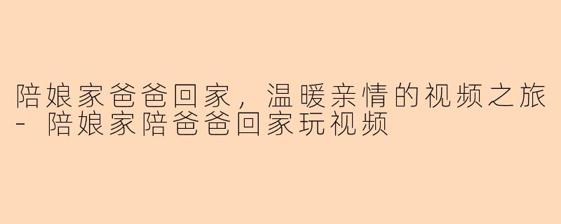 陪娘家爸爸回家，温暖亲情的视频之旅-陪娘家陪爸爸回家玩视频