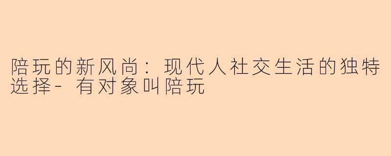 陪玩的新风尚：现代人社交生活的独特选择-有对象叫陪玩